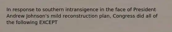 In response to southern intransigence in the face of President Andrew Johnson's mild reconstruction plan, Congress did all of the following EXCEPT