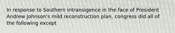 In response to Southern intransigence in the face of President Andrew Johnson's mild reconstruction plan, congress did all of the following except