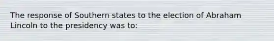 The response of Southern states to the election of Abraham Lincoln to the presidency was to: