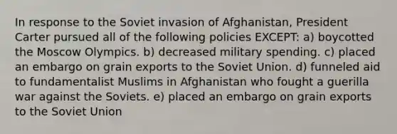 In response to the Soviet invasion of Afghanistan, President Carter pursued all of the following policies EXCEPT: a) boycotted the Moscow Olympics. b) decreased military spending. c) placed an embargo on grain exports to the Soviet Union. d) funneled aid to fundamentalist Muslims in Afghanistan who fought a guerilla war against the Soviets. e) placed an embargo on grain exports to the Soviet Union