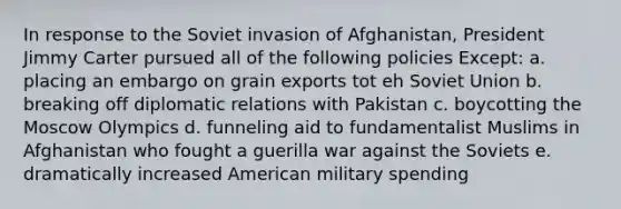 In response to the Soviet invasion of Afghanistan, President Jimmy Carter pursued all of the following policies Except: a. placing an embargo on grain exports tot eh Soviet Union b. breaking off diplomatic relations with Pakistan c. boycotting the Moscow Olympics d. funneling aid to fundamentalist Muslims in Afghanistan who fought a guerilla war against the Soviets e. dramatically increased American military spending