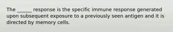 The ______ response is the specific immune response generated upon subsequent exposure to a previously seen antigen and it is directed by memory cells.