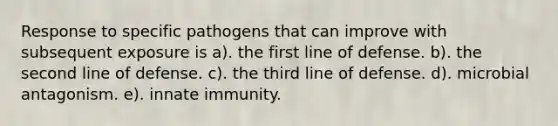 Response to specific pathogens that can improve with subsequent exposure is a). the first line of defense. b). the second line of defense. c). the third line of defense. d). microbial antagonism. e). innate immunity.