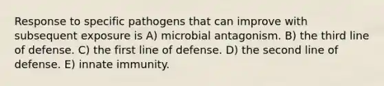 Response to specific pathogens that can improve with subsequent exposure is A) microbial antagonism. B) the third line of defense. C) the first line of defense. D) the second line of defense. E) innate immunity.