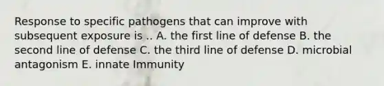 Response to specific pathogens that can improve with subsequent exposure is .. A. the first line of defense B. the second line of defense C. the third line of defense D. microbial antagonism E. innate Immunity