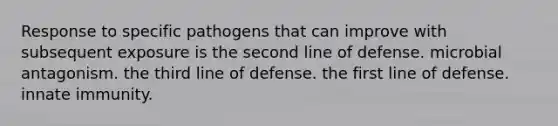 Response to specific pathogens that can improve with subsequent exposure is the second line of defense. microbial antagonism. the third line of defense. the first line of defense. innate immunity.