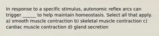 In response to a specific stimulus, autonomic reflex arcs can trigger ______ to help maintain homeostasis. Select all that apply. a) smooth muscle contraction b) skeletal muscle contraction c) cardiac muscle contraction d) gland secretion