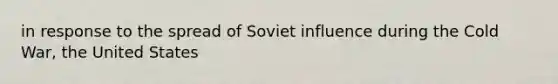 in response to the spread of Soviet influence during the Cold War, the United States