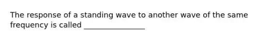 The response of a standing wave to another wave of the same frequency is called ________________