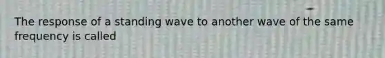 The response of a standing wave to another wave of the same frequency is called