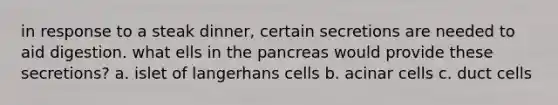 in response to a steak dinner, certain secretions are needed to aid digestion. what ells in the pancreas would provide these secretions? a. islet of langerhans cells b. acinar cells c. duct cells