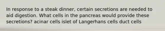 In response to a steak dinner, certain secretions are needed to aid digestion. What cells in the pancreas would provide these secretions? acinar cells islet of Langerhans cells duct cells