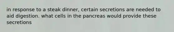 in response to a steak dinner, certain secretions are needed to aid digestion. what cells in <a href='https://www.questionai.com/knowledge/kITHRba4Cd-the-pancreas' class='anchor-knowledge'>the pancreas</a> would provide these secretions