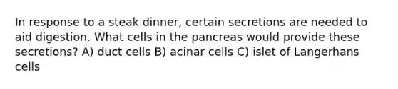 In response to a steak dinner, certain secretions are needed to aid digestion. What cells in <a href='https://www.questionai.com/knowledge/kITHRba4Cd-the-pancreas' class='anchor-knowledge'>the pancreas</a> would provide these secretions? A) duct cells B) acinar cells C) islet of Langerhans cells