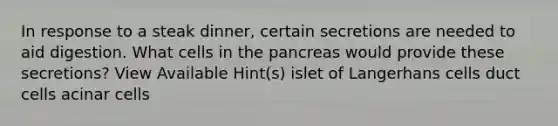 In response to a steak dinner, certain secretions are needed to aid digestion. What cells in <a href='https://www.questionai.com/knowledge/kITHRba4Cd-the-pancreas' class='anchor-knowledge'>the pancreas</a> would provide these secretions? View Available Hint(s) islet of Langerhans cells duct cells acinar cells