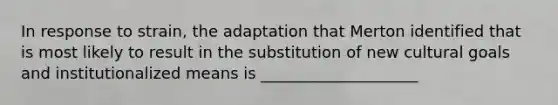 In response to strain, the adaptation that Merton identified that is most likely to result in the substitution of new cultural goals and institutionalized means is ____________________