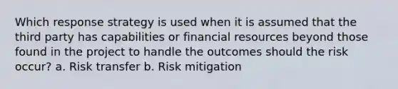 Which response strategy is used when it is assumed that the third party has capabilities or financial resources beyond those found in the project to handle the outcomes should the risk occur? a. Risk transfer b. Risk mitigation