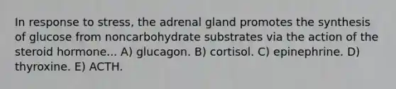 In response to stress, the adrenal gland promotes the synthesis of glucose from noncarbohydrate substrates via the action of the steroid hormone... A) glucagon. B) cortisol. C) epinephrine. D) thyroxine. E) ACTH.