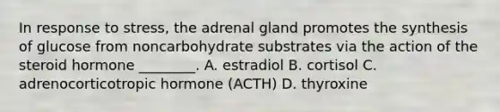 In response to stress, the adrenal gland promotes the synthesis of glucose from noncarbohydrate substrates via the action of the steroid hormone ________. A. estradiol B. cortisol C. adrenocorticotropic hormone (ACTH) D. thyroxine