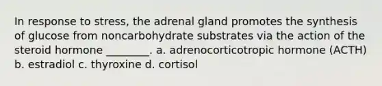 In response to stress, the adrenal gland promotes the synthesis of glucose from noncarbohydrate substrates via the action of the steroid hormone ________. a. adrenocorticotropic hormone (ACTH) b. estradiol c. thyroxine d. cortisol