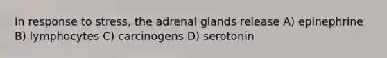 In response to stress, the adrenal glands release A) epinephrine B) lymphocytes C) carcinogens D) serotonin