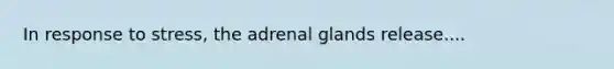 In response to stress, the adrenal glands release....