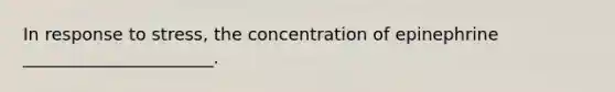 In response to stress, the concentration of epinephrine ______________________.