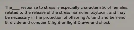 The____ response to stress is especially characteristic of females, related to the release of the stress hormone, oxytocin, and may be necessary in the protection of offspring A. tend-and-befriend B. divide-and-conquer C.fight-or-flight D.awe-and-shock