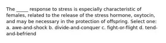 The _____ response to stress is especially characteristic of females, related to the release of the stress hormone, oxytocin, and may be necessary in the protection of offspring. Select one: a. awe-and-shock b. divide-and-conquer c. fight-or-flight d. tend-and-befriend