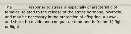 The ________ response to stress is especially characteristic of females, related to the release of the stress hormone, oxytocin, and may be necessary in the protection of offspring. a.) awe-and-shock b.) divide-and-conquer c.) tend-and-befriend d.) fight-or-flight