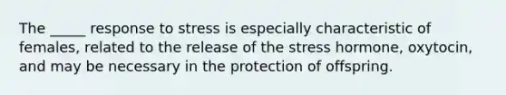 The _____ response to stress is especially characteristic of females, related to the release of the stress hormone, oxytocin, and may be necessary in the protection of offspring.