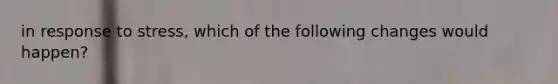 in response to stress, which of the following changes would happen?