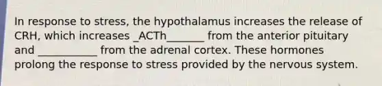 In response to stress, the hypothalamus increases the release of CRH, which increases _ACTh_______ from the anterior pituitary and ___________ from the adrenal cortex. These hormones prolong the response to stress provided by the nervous system.