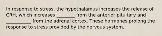 In response to stress, the hypothalamus increases the release of CRH, which increases ________ from the anterior pituitary and ___________ from the adrenal cortex. These hormones prolong the response to stress provided by the nervous system.