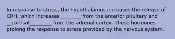 In response to stress, the hypothalamus increases the release of CRH, which increases ________ from the anterior pituitary and __cortisol_________ from the adrenal cortex. These hormones prolong the response to stress provided by the <a href='https://www.questionai.com/knowledge/kThdVqrsqy-nervous-system' class='anchor-knowledge'>nervous system</a>.