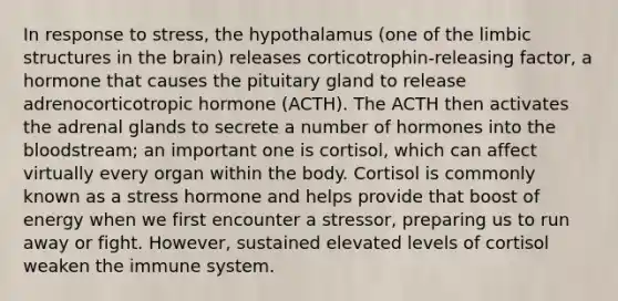 In response to stress, the hypothalamus (one of the limbic structures in the brain) releases corticotrophin-releasing factor, a hormone that causes the pituitary gland to release adrenocorticotropic hormone (ACTH). The ACTH then activates the adrenal glands to secrete a number of hormones into the bloodstream; an important one is cortisol, which can affect virtually every organ within the body. Cortisol is commonly known as a stress hormone and helps provide that boost of energy when we first encounter a stressor, preparing us to run away or fight. However, sustained elevated levels of cortisol weaken the immune system.