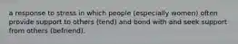 a response to stress in which people (especially women) often provide support to others (tend) and bond with and seek support from others (befriend).