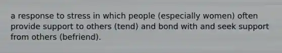 a response to stress in which people (especially women) often provide support to others (tend) and bond with and seek support from others (befriend).