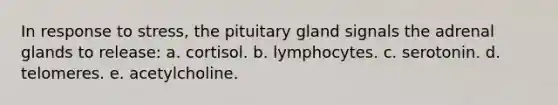 In response to stress, the pituitary gland signals the adrenal glands to release: a. cortisol. b. lymphocytes. c. serotonin. d. telomeres. e. acetylcholine.