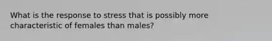 ​What is the response to stress that is possibly more characteristic of females than males?