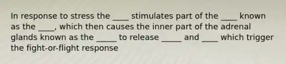 In response to stress the ____ stimulates part of the ____ known as the ____, which then causes the inner part of the adrenal glands known as the _____ to release _____ and ____ which trigger the fight-or-flight response