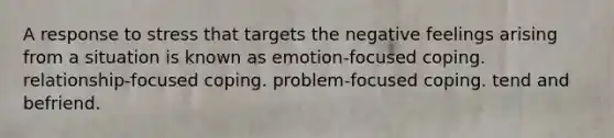 A response to stress that targets the negative feelings arising from a situation is known as emotion-focused coping. relationship-focused coping. problem-focused coping. tend and befriend.