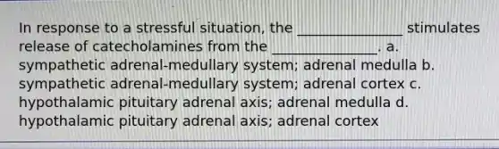 In response to a stressful situation, the _______________ stimulates release of catecholamines from the _______________. a. sympathetic adrenal-medullary system; adrenal medulla b. sympathetic adrenal-medullary system; adrenal cortex c. hypothalamic pituitary adrenal axis; adrenal medulla d. hypothalamic pituitary adrenal axis; adrenal cortex