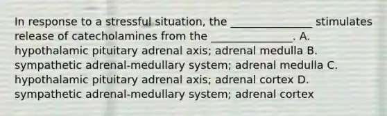 In response to a stressful situation, the _______________ stimulates release of catecholamines from the _______________. A. hypothalamic pituitary adrenal axis; adrenal medulla B. sympathetic adrenal-medullary system; adrenal medulla C. hypothalamic pituitary adrenal axis; adrenal cortex D. sympathetic adrenal-medullary system; adrenal cortex