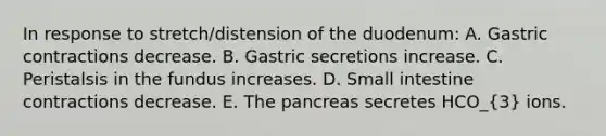 In response to stretch/distension of the duodenum: A. Gastric contractions decrease. B. Gastric secretions increase. C. Peristalsis in the fundus increases. D. Small intestine contractions decrease. E. <a href='https://www.questionai.com/knowledge/kITHRba4Cd-the-pancreas' class='anchor-knowledge'>the pancreas</a> secretes HCO_(3) ions.