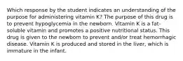 Which response by the student indicates an understanding of the purpose for administering vitamin K? The purpose of this drug is to prevent hypoglycemia in the newborn. Vitamin K is a fat-soluble vitamin and promotes a positive nutritional status. This drug is given to the newborn to prevent and/or treat hemorrhagic disease. Vitamin K is produced and stored in the liver, which is immature in the infant.