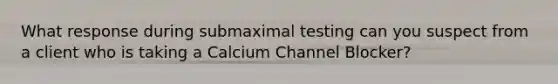 What response during submaximal testing can you suspect from a client who is taking a Calcium Channel Blocker?