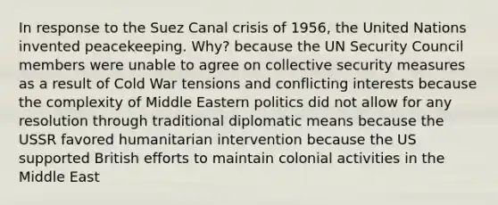 In response to the Suez Canal crisis of 1956, the United Nations invented peacekeeping. Why? because the UN Security Council members were unable to agree on collective security measures as a result of Cold War tensions and conflicting interests because the complexity of Middle Eastern politics did not allow for any resolution through traditional diplomatic means because the USSR favored humanitarian intervention because the US supported British efforts to maintain colonial activities in the Middle East