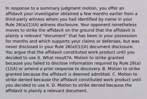 In response to a summary judgment motion, you offer an affidavit your investigator obtained a few months earlier from a third-party witness whom you had identified by name in your Rule 26(a)(1)(A) witness disclosure. Your opponent nonetheless moves to strike the affidavit on the ground that the affidavit is plainly a relevant "document" that has been in your possession for months and which supports your claims or defenses, but was never disclosed in your Rule 26(a)(1)(A) document disclosure. You argue that the affidavit constituted work product until you decided to use it. What result?A. Motion to strike granted because you failed to disclose information required by Rule 26(a)(1)(A) or amend a prior response to discovery. B. Motion to strike granted because the affidavit is deemed admitted. C. Motion to strike denied because the affidavit constituted work product until you decided to use it. D. Motion to strike denied because the affidavit is plainly a relevant document.