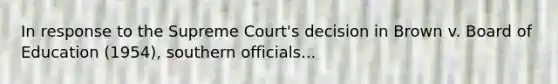 In response to the Supreme Court's decision in Brown v. Board of Education (1954), southern officials...